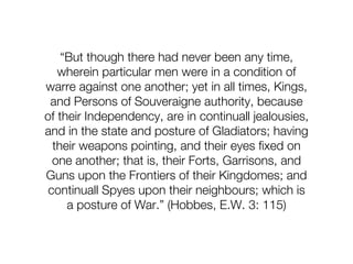 “But though there had never been any time,
   wherein particular men were in a condition of
warre against one another; yet in all times, Kings,
 and Persons of Souveraigne authority, because
of their Independency, are in continuall jealousies,
and in the state and posture of Gladiators; having
  their weapons pointing, and their eyes fixed on
  one another; that is, their Forts, Garrisons, and
Guns upon the Frontiers of their Kingdomes; and
 continuall Spyes upon their neighbours; which is
     a posture of War.” (Hobbes, E.W. 3: 115)
 