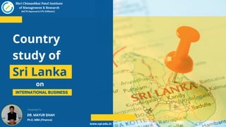 INTERNATIONAL BUSINESS
Country
study of
Sri Lanka
Shri Chimanbhai Patel Institute
of Management & Research
(AICTE Approved & GTU Affiliated )
on
www.cpi.edu.in
DR. MAYUR SHAH
Ph.D, MBA (Finance)
Presented To
 