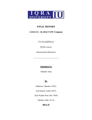 FINAL REPORT
COMPANY: AL-HAJ FAW Company
For the fulfillment
Of the course
International Business
_____________________________
Submitted to
Shahzaib Khan
By
Shahnawaz Bhamani (8303)
Syed Rameez Gohar (8075)
Syed Wajahat Raza Jafri (7604)
Suleiman Salim (6116)
BBA-H
 