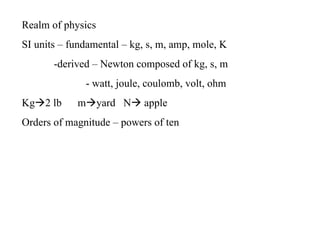 Realm of physics
SI units – fundamental – kg, s, m, amp, mole, K
       -derived – Newton composed of kg, s, m
              - watt, joule, coulomb, volt, ohm
Kg2 lb     myard N apple
Orders of magnitude – powers of ten
 