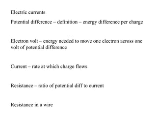 Electric currents
Potential difference – definition – energy difference per charge


Electron volt – energy needed to move one electron across one
volt of potential difference


Current – rate at which charge flows


Resistance – ratio of potential diff to current


Resistance in a wire
 