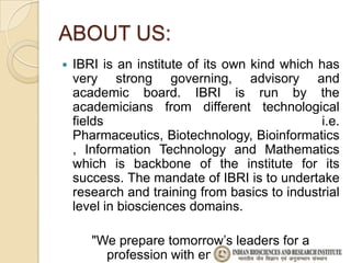ABOUT US:
   IBRI is an institute of its own kind which has
    very strong governing, advisory and
    academic board. IBRI is run by the
    academicians from different technological
    fields                                     i.e.
    Pharmaceutics, Biotechnology, Bioinformatics
    , Information Technology and Mathematics
    which is backbone of the institute for its
    success. The mandate of IBRI is to undertake
    research and training from basics to industrial
    level in biosciences domains.

       "We prepare tomorrow’s leaders for a
         profession with endless potential."
 