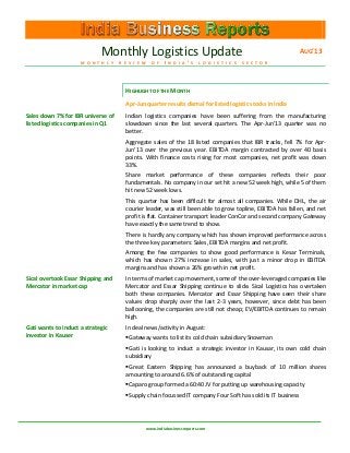 Monthly Logistics Update AUG’13
M O N T H L Y R E V I E W O F I N D I A ’ S L O G I S T I C S S E C T O R
www.indiabusinessreports.com
HIGHLIGHT OF THE MONTH
Apr-Jun quarter results dismal for listed logistic stocks in India
Sales down 7% for IBR universe of
listed logistics companies in Q1
Indian logistics companies have been suffering from the manufacturing
slowdown since the last several quarters. The Apr-Jun’13 quarter was no
better.
Aggregate sales of the 18 listed companies that IBR tracks, fell 7% for Apr-
Jun’13 over the previous year. EBITDA margin contracted by over 40 basis
points. With finance costs rising for most companies, net profit was down
33%.
Share market performance of these companies reflects their poor
fundamentals. No company in our set hit a new 52 week high, while 5 of them
hit new 52 week lows.
This quarter has been difficult for almost all companies. While DHL, the air
courier leader, was still been able to grow topline, EBITDA has fallen, and net
profit is flat. Container transport leader ConCor and second company Gateway
have exactly the same trend to show.
There is hardly any company which has shown improved performance across
the three key parameters: Sales, EBITDA margins and net profit.
Among the few companies to show good performance is Kesar Terminals,
which has shown 27% increase in sales, with just a minor drop in EBITDA
margins and has shown a 26% growth in net profit.
Sical overtook Essar Shipping and
Mercator in market cap
In terms of market cap movement, some of the over-leveraged companies like
Mercator and Essar Shipping continue to slide. Sical Logistics has overtaken
both these companies. Mercator and Essar Shipping have seen their share
values drop sharply over the last 2-3 years, however, since debt has been
ballooning, the companies are still not cheap; EV/EBITDA continues to remain
high.
Gati wants to induct a strategic
investor in Kauser
In deal news/activity in August:
Gateway wants to list its cold chain subsidiary Snowman
Gati is looking to induct a strategic investor in Kausar, its own cold chain
subsidiary
Great Eastern Shipping has announced a buyback of 10 million shares
amounting to around 6.6% of outstanding capital
Caparo group formed a 60:40 JV for putting up warehousing capacity
Supply chain focussed IT company Four Soft has sold its IT business
 