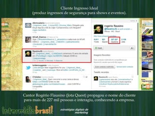 Cliente Ingresso Ideal
     (produz ingressos de segurança para shows e eventos).




Cantor Rogério Flausino (Jota Quest) propagou o nome do cliente
para mais de 227 mil pessoas e interagiu, conhecendo a empresa.
 