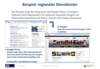 Beispiel: regionaler Dienstleister
       Das Beispiel zeigt die Integration von Google Places in Google+.
       Dadurch wird insbesondere für regionale Angebote Google+ als
       Präsentationsplattform mit Daten, Bildern und Videos interessant.


                                                                      2. Google+
                                                                      Über die Suche wird das Google+ Profil
                                                                      erreichbar.




1.Google-Suche
 Google zeigt neben den Suchergebnissen
 auch eine Zusammenfassung von Google+,
 wenn diese entsprechend gepflegt sind.

 Suchbegriffe: Kartoffelkiste Solingen
              21. März 2013              Soziale Medien für Unternehmen
 