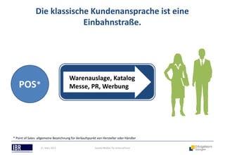 Die klassische Kundenansprache ist eine
                            Einbahnstraße.




                                       Warenauslage, Katalog
   POS*                                Messe, PR, Werbung




* Point of Sales: allgemeine Bezeichnung für Verkaufspunkt von Hersteller oder Händler

                   21. März 2013                         Soziale Medien für Unternehmen
 