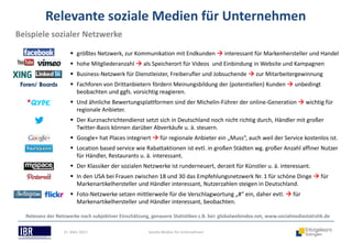 Relevante soziale Medien für Unternehmen
Beispiele sozialer Netzwerke

                      größtes Netzwerk, zur Kommunikation mit Endkunden  interessant für Markenhersteller und Handel
                      hohe Mitgliederanzahl  als Speicherort für Videos und Einbindung in Website und Kampagnen
                      Business-Netzwerk für Dienstleister, Freiberufler und Jobsuchende  zur Mitarbeitergewinnung
 Foren/ Boards        Fachforen von Drittanbietern fördern Meinungsbildung der (potentiellen) Kunden  unbedingt
                       beobachten und ggfs. vorsichtig reagieren.
                      Und ähnliche Bewertungsplattformen sind der Michelin-Führer der online-Generation  wichtig für
                       regionale Anbieter.
                      Der Kurznachrichtendienst setzt sich in Deutschland noch nicht richtig durch, Händler mit großer
                       Twitter-Basis können darüber Abverkäufe u. ä. steuern.
                      Google+ hat Places integriert  für regionale Anbieter ein „Muss“, auch weil der Service kostenlos ist.
                      Location based service wie Rabattaktionen ist evtl. in großen Städten wg. großer Anzahl affiner Nutzer
                       für Händler, Restaurants u. ä. interessant.
                      Der Klassiker der sozialen Netzwerke ist runderneuert, derzeit für Künstler u. ä. interessant.
                      In den USA bei Frauen zwischen 18 und 30 das Empfehlungsnetzwerk Nr. 1 für schöne Dinge  für
                       Markenartikelhersteller und Händler interessant, Nutzerzahlen steigen in Deutschland.
                      Foto-Netzwerke setzen mittlerweile für die Verschlagwortung „#“ ein, daher evtl.  für
                       Markenartikelhersteller und Händler interessant, beobachten.

  Relevanz der Netzwerke nach subjektiver Einschätzung, genauere Statistiken z.B. bei: globalwebindex.net, www.socialmediastatistik.de

                  21. März 2013                        Soziale Medien für Unternehmen
 