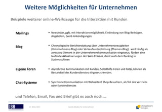Weitere Möglichkeiten für Unternehmen
Beispiele weiterer online-Werkzeuge für die Interaktion mit Kunden


  Mailings                    Newsletter, ggfs. mit Interaktionsmöglichkeit, Einbindung von Blog-Beiträgen,
                               Angeboten, Event-Ankündigungen


  Blog                        Chronologische Berichterstattung über Unternehmensneuigkeiten
                               (Unternehmens-Blog) oder Verkaufsunterstützung (Themen-Blog), wird häufig als
                               zentrales Element in der Unternehmenskommunikation eingesetzt, fördert eine
                               laufende Aktualisierungen der Web-Präsenz, dient auch dem Ranking in
                               Suchmaschinen


  eigene Foren                Asynchrone Kommunikation mit Kunden, Selbsthilfe-Foren und FAQs, können als
                               Bestandteil des Kundendienstes eingesetzt werden.


  Chat-Systeme                Synchrone Kommunikation mit Webseiten/ Shop-Besuchern, als Teil des Vertriebs
                               oder Kundendienstes


  und Telefon, Email, Fax und Brief gibt es auch noch …

             21. März 2013                   Soziale Medien für Unternehmen
 