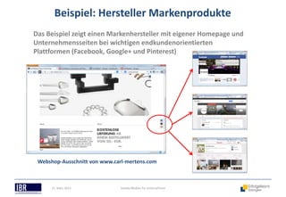 Beispiel: Hersteller Markenprodukte
Das Beispiel zeigt einen Markenhersteller mit eigener Homepage und
Unternehmensseiten bei wichtigen endkundenorientierten
Plattformen (Facebook, Google+ und Pinterest)




 Webshop-Ausschnitt von www.carl-mertens.com



      21. März 2013            Soziale Medien für Unternehmen
 