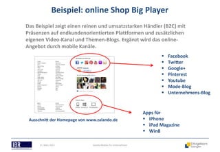 Beispiel: online Shop Big Player
Das Beispiel zeigt einen reinen und umsatzstarken Händler (B2C) mit
Präsenzen auf endkundenorientierten Plattformen und zusätzlichen
eigenen Video-Kanal und Themen-Blogs. Ergänzt wird das online-
Angebot durch mobile Kanäle.
                                                                          Facebook
                                                                          Twitter
                                                                          Google+
                                                                          Pinterest
                                                                          Youtube
                                                                          Mode-Blog
                                                                          Unternehmens-Blog


                                                                Apps für
 Ausschnitt der Homepage von www.zalando.de                      iPhone
                                                                 iPad Magazine
                                                                 Win8

      21. März 2013            Soziale Medien für Unternehmen
 