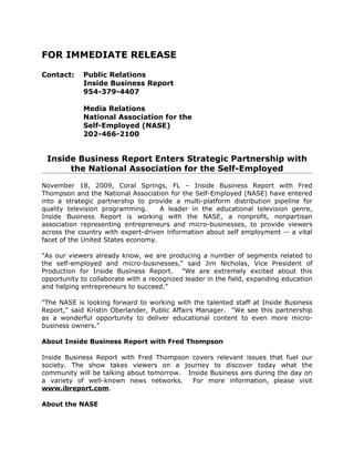 FOR IMMEDIATE RELEASE

Contact:     Public Relations
             Inside Business Report
             954-379-4407

             Media Relations
             National Association for the
             Self-Employed (NASE)
             202-466-2100


 Inside Business Report Enters Strategic Partnership with
      the National Association for the Self-Employed

November 18, 2009, Coral Springs, FL – Inside Business Report with Fred
Thompson and the National Association for the Self-Employed (NASE) have entered
into a strategic partnership to provide a multi-platform distribution pipeline for
quality television programming.     A leader in the educational television genre,
Inside Business Report is working with the NASE, a nonprofit, nonpartisan
association representing entrepreneurs and micro-businesses, to provide viewers
across the country with expert-driven information about self employment -- a vital
facet of the United States economy.

"As our viewers already know, we are producing a number of segments related to
the self-employed and micro-businesses," said Jim Nicholas, Vice President of
Production for Inside Business Report. "We are extremely excited about this
opportunity to collaborate with a recognized leader in the field, expanding education
and helping entrepreneurs to succeed."

"The NASE is looking forward to working with the talented staff at Inside Business
Report," said Kristin Oberlander, Public Affairs Manager. "We see this partnership
as a wonderful opportunity to deliver educational content to even more micro-
business owners."

About Inside Business Report with Fred Thompson

Inside Business Report with Fred Thompson covers relevant issues that fuel our
society. The show takes viewers on a journey to discover today what the
community will be talking about tomorrow. Inside Business airs during the day on
a variety of well-known news networks.      For more information, please visit
www.ibreport.com.

About the NASE
 