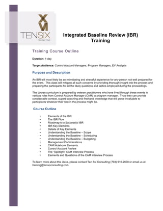  




                                 Integrated Baseline Review (IBR)
                                             Training

       Training Course Outline
       Duration: 1-day

       Target Audience: Control Account Managers, Program Managers, EV Analysts	
  

       Purpose and Description

       An IBR will most likely be an intimidating and stressful experience for any person not well prepared for
       the event. This class will mitigate all such concerns by providing thorough insight into the process and
       preparing the participants for all the likely questions and tactics employed during the proceedings.

       The course curriculum is prepared by veteran practitioners who have lived through these events in
       various roles from Control Account Manager (CAM) to program manager. Thus they can provide
       considerable context, superb coaching and firsthand knowledge that will prove invaluable to
       participants whatever their role in the process might be.

       Course Outline

             •      Elements of the IBR
             •      The IBR Flow
             •      Roadmap to a Successful IBR
             •      IBR Key Elements
             •      Details of Key Elements
             •      Understanding the Baseline – Scope
             •      Understanding the Baseline – Scheduling
             •      Understanding the Baseline – Budgeting
             •      Management Considerations
             •      CAM Notebook Elements
             •      Control Account Review
             •      The “Spotlight” CAM Interview Process
             •      Elements and Questions of the CAM Interview Process

       To learn more about this class, please contact Ten Six Consulting (703) 910-2600 or email us at
       training@tensixconsulting.com
 