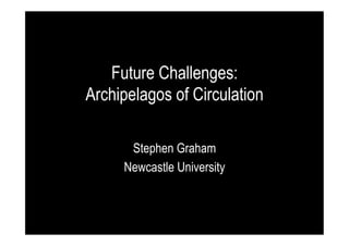 Future Challenges:
Archipelagos of Circulation
Stephen Graham
Newcastle University

 