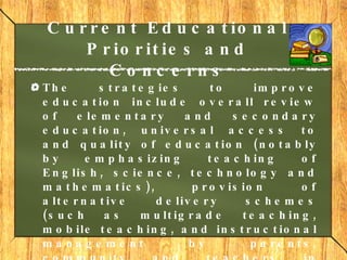 Current Educational Priorities and Concerns The strategies to improve education include overall review of elementary and secondary education, universal access to and quality of education (notably by emphasizing teaching of English, science, technology and mathematics), provision of alternative delivery schemes (such as multigrade teaching, mobile teaching, and instructional management by parents, community and teachers in disaster areas), management training for principals and school administrators, development of research, improvement of school libraries and teachers welfare. 