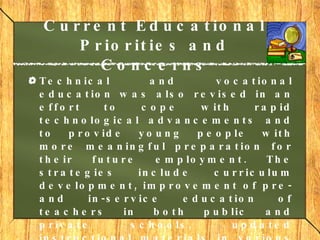 Current Educational Priorities and Concerns Technical and vocational education was also revised in an effort to cope with rapid technological advancements and to provide young people with more meaningful preparation for their future employment. The strategies include curriculum development, improvement of pre- and in-service education of teachers in both public and private schools, updated instructional materials in various fields, and upgrading of equipment for both public and private institutions.     