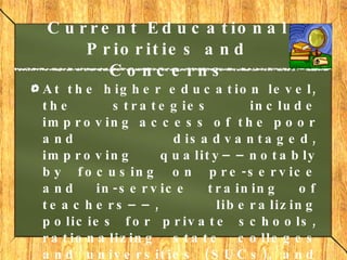 Current Educational Priorities and Concerns At the higher education level, the strategies include improving access of the poor and disadvantaged, improving quality––notably by focusing on pre-service and in-service training of teachers––, liberalizing policies for private schools, rationalizing state colleges and universities (SUCs), and strengthening linkages with government professional boards for evaluation.     