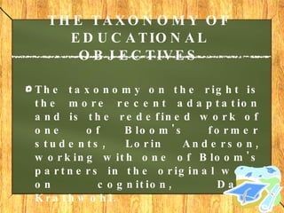 THE TAXONOMY OF EDUCATIONAL OBJECTIVES The taxonomy on the right is the more recent adaptation and is the redefined work of one of Bloom's former students, Lorin Anderson, working with one of Bloom's partners in the original work on cognition, David Krathwohl. 