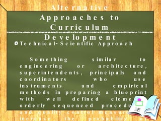 Alternative Approaches to Curriculum Development   Technical- Scientific Approach Something similar to engineering or architecture, superintendents, principals and coordinators who use instruments and empirical methods in preparing a blueprint with well defined elements, orderly sequenced procedures, and quality control measures to increase the probability of success in its implementation. 