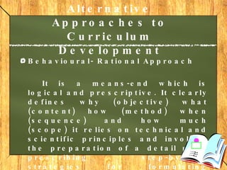 Alternative Approaches to Curriculum Development   Behavioural- Rational Approach It is a means-end which is logical and prescriptive. It clearly defines why (objective) what (content) how (method) when (sequence) and how much (scope) it relies on technical and scientific principles and involves the preparation of a detail plan, prescribing step-by-step strategies for formulating curricula. 