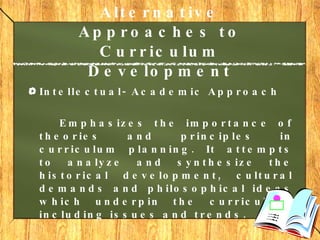 Alternative Approaches to Curriculum Development   Intellectual- Academic Approach Emphasizes the importance of theories and principles in curriculum planning. It attempts to analyze and synthesize the historical development, cultural demands and philosophical ideas which underpin the curriculum, including issues and trends. 