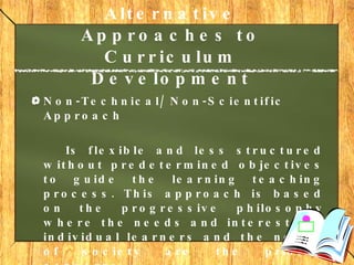 Alternative Approaches to Curriculum Development   Non-Technical/ Non-Scientific Approach Is flexible and less structured without predetermined objectives to guide the learning teaching process. This approach is based on the progressive philosophy where the needs and interests of individual learners and the needs of society are the priority concerns. 
