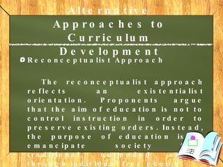 Alternative Approaches to Curriculum Development   Reconceptualist Approach The reconceptualist approach reflects an existentialist orientation. Proponents argue that the aim of education is not to control instruction in order to preserve existing orders. Instead, the purpose of education is to emancipate society from traditional, outmoded orders through individual free choice. 