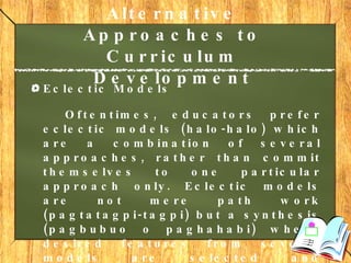 Alternative Approaches to Curriculum Development   Eclectic Models Oftentimes, educators prefer eclectic models (halo-halo) which are a combination of several approaches, rather than commit themselves to one particular approach only. Eclectic models are not mere path work (pagtatagpi-tagpi) but a synthesis (pagbubuo o paghahabi) where desired features from several models are selected and integrated into a new whole. Many established curricula in the Philippines exhibit eclectic models. 