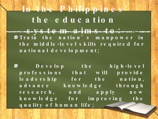 In the Philippines the education system aims to: Train the nation’s manpower in the middle-level skills required for national development; Develop the high-level professions that will provide leadership for the nation, advance knowledge through research, and apply new knowledge for improving the quality of human life; Respond effectively to changing needs and conditions through a system of educational planning  and evaluation.     