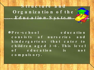 Structure and Organization of the Education System Pre-school education  consists of nurseries and kindergartens that cater to children aged 3-6. This level of education is not compulsory.     