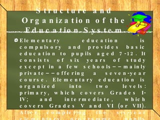 Structure and Organization of the Education System Elementary education  is compulsory and provides basic education to pupils aged 7-12. It consists of six years of study except in a few schools––mainly private––offering a seven-year course. Elementary education is organized into two levels: primary, which covers Grades I-IV; and intermediate, which covers Grades V and VI (or VII). After completing the six-year elementary programme, pupils receive a certificate of graduation.     