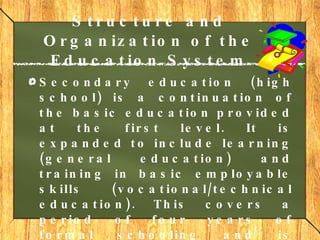 Structure and Organization of the Education System Secondary education  (high school) is a continuation of the basic education provided at the first level. It is expanded to include learning (general education) and training in basic employable skills (vocational/technical education). This covers a period of four years of formal schooling and is addressed to students aged 13-16. 