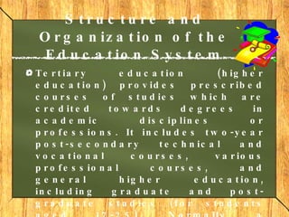 Structure and Organization of the Education System Tertiary education  (higher education) provides prescribed courses of studies which are credited towards degrees in academic disciplines or professions. It includes two-year post-secondary technical and vocational courses, various professional courses, and general higher education, including graduate and post-graduate studies (for students aged 17-25). Normally, a baccalaureate degree takes four years.  Graduate and post-graduate courses  normally take two to three years to complete 