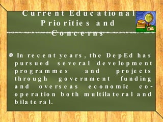 Current Educational Priorities and Concerns In recent years, the DepEd has pursued several development programmes and projects through government funding and overseas economic co-operation both multilateral and bilateral.  
