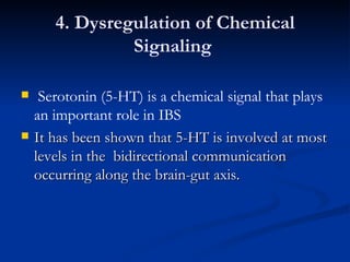 4. Dysregulation of Chemical Signaling  Serotonin (5-HT) is a chemical signal that plays an important role in IBS It has been shown that 5-HT is involved at most levels in the  bidirectional communication occurring along the brain-gut axis. 