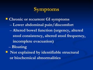 Symptoms Chronic or recurrent GI symptoms –  Lower abdominal pain/discomfort –  Altered bowel function (urgency, altered stool consistency, altered stool frequency, incomplete evacuation) –  Bloating Not explained by identifiable structural or biochemical abnormalities 