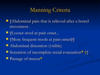 Manning Criteria  Abdominal pain that is relieved after a bowel movement .  Looser stool at pain onset ,  More frequent stools at pain onset   Abdominal distention (visible) Sensation of incomplete rectal evacuation *      Passage of mucus * 