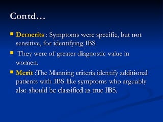 Contd… Demerits  : Symptoms were specific, but not sensitive, for identifying IBS  They were of greater diagnostic value in women.  Merit  :The Manning criteria identify additional patients with IBS-like symptoms who arguably also should be classified as true IBS.  