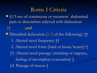 Rome I Criteria  ≥3 mo of continuous or recurrent  abdominal pain or discomfort relieved with defecation      and     Disturbed defecation ( ≥ 2  of the following):    1. Altered stool frequency    2. Altered stool form (hard or loose/watery)    3. Altered stool passage (straining or urgency,  feeling of incomplete evacuation)    4. Passage of mucus   