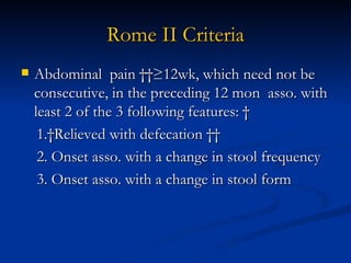 Rome II Criteria Abdominal  pain   ≥12wk, which need not be consecutive, in the preceding 12 mon  asso. with least 2 of the 3 following features:   1. Relieved with defecation    2. Onset asso. with a change in stool frequency 3. Onset asso. with a change in stool form 