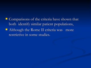 Comparisons of the criteria have shown that both  identify similar patient populations,  Although the Rome II criteria was  more restrictive in some studies.  