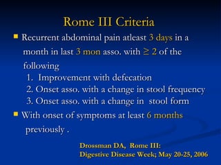 Rome III Criteria   Recurrent abdominal pain atleast  3 days  in a  month in last  3 mon  asso. with  ≥ 2  of the  following   1.  Improvement with defecation   2. Onset asso. with a change in stool frequency   3. Onset asso. with a change in  stool form  With onset of symptoms at least  6 months   previously .  Drossman DA,  Rome III:  Digestive Disease Week; May 20-25, 2006 