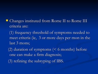 Changes instituted from Rome II to Rome III criteria are:  (1) frequency threshold of symptoms needed to meet criteria (ie,  3 or more days per mon in the last 3 mons;  (2) duration of symptoms (< 6 months) before one can make a firm diagnosis;  (3) refining the subtyping of IBS. 