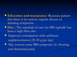Education and reassurance  :Reassure patient that there is no serious organic disease or alarming symptoms . Diet :  The standard of care for IBS typically has been a high-fiber diet . Improves constipation with sufficient supplementation (20-30 g per day) May worsen some IBS symptoms (ie, bloating and abdominal pain) 