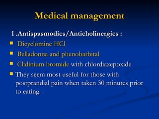 Medical management 1 .Antispasmodics/Anticholinergics : Dicyclomine HCl Belladonna and phenobarbital Clidinium bromide  with chlordiazepoxide They seem most useful for those with postprandial pain when taken 30 minutes prior to eating.  