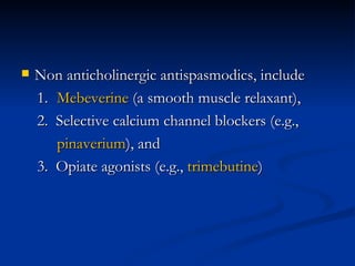 Non anticholinergic antispasmodics, include  1.  Mebeverine  (a smooth muscle relaxant), 2.  Selective calcium channel blockers (e.g.,  pinaverium ), and  3.  Opiate agonists (e.g.,  trimebutine )  