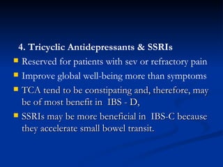 4. Tricyclic Antidepressants & SSRIs Reserved for patients with sev or refractory pain  Improve global well-being more than symptoms   TCA tend to be constipating and, therefore, may be of most benefit in  IBS - D, SSRIs may be more beneficial in  IBS-C because they accelerate small bowel transit.  