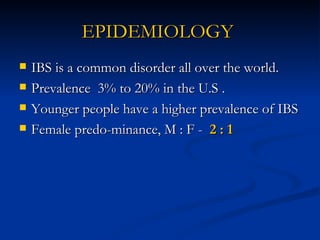 EPIDEMIOLOGY   IBS is a common disorder all over the world.  Prevalence  3% to 20% in the U.S . Younger people have a higher prevalence of IBS  Female predo-minance, M : F -  2 : 1 
