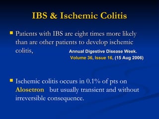 IBS & Ischemic Colitis Patients with IBS are eight times more likely than are other patients to develop ischemic colitis, Ischemic colitis occurs in 0.1% of pts on  Alosetron  but usually transient and without irreversible consequence. Annual Digestive Disease Week. Volume 36 ,  Issue 16 , (15 Aug 2006)  