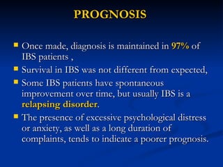 PROGNOSIS  Once made, diagnosis is maintained in  97%  of IBS patients ,  Survival in IBS was not different from expected,  Some IBS patients have spontaneous improvement over time, but usually IBS is a  relapsing disorder .  The presence of excessive psychological distress or anxiety, as well as a long duration of complaints, tends to indicate a poorer prognosis. 