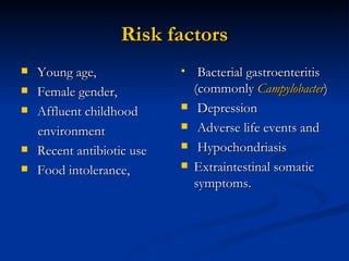 Risk factors Young age, Female gender, Affluent childhood  environment Recent antibiotic use Food intolerance,  Bacterial gastroenteritis (commonly   Campylobacter ) Depression Adverse life events and Hypochondriasis Extraintestinal somatic symptoms.  